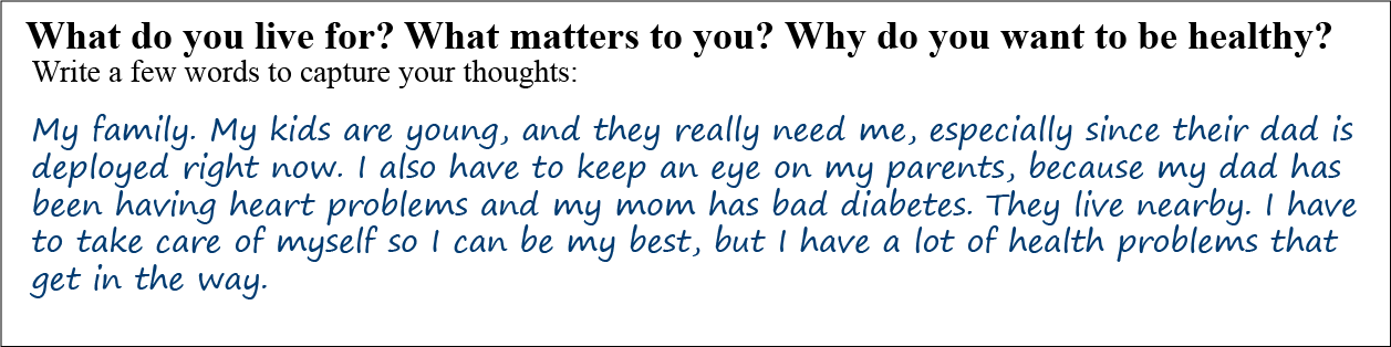 Question: What is your mission, aspiration, or purpose? What do you live for? What matters to you? Write a few words to capture your thoughts: Answer: My family. My kids are young, and they really need me, especially since their dad is deployed right now. I also have to keep an eye on my parents, because my dad has been having heart problems and my mom has bad diabetes. They live nearby. I have to take care of myself so I can be my best, but I have a slot of health problems that get in the way.