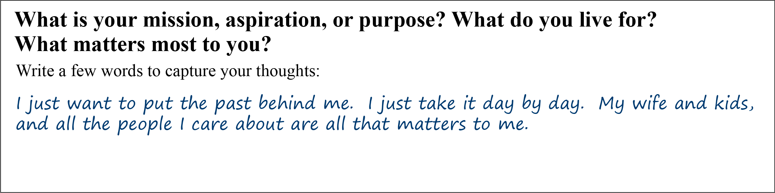 Question: What is your mission, aspiration, or purpose? What do you live for? What Matters most to you? Write a few words to capture your thoughts. Answer: I just want to put the past behind me. I just take it day by day. My wife and kids, and all the people I care about are all that matters to me.